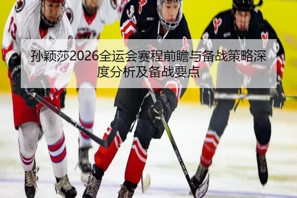 孙颖莎2026全运会赛程前瞻与备战策略深度分析及备战要点